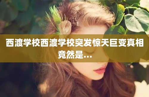 西渡学校西渡学校突发惊天巨变真相竟然是...