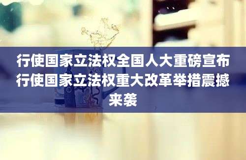 行使国家立法权全国人大重磅宣布行使国家立法权重大改革举措震撼来袭