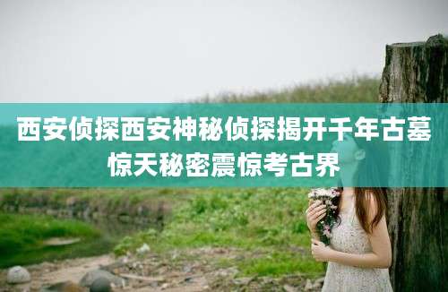 西安侦探西安神秘侦探揭开千年古墓惊天秘密震惊考古界