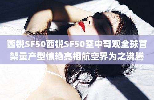 西锐SF50西锐SF50空中奇观全球首架量产型惊艳亮相航空界为之沸腾