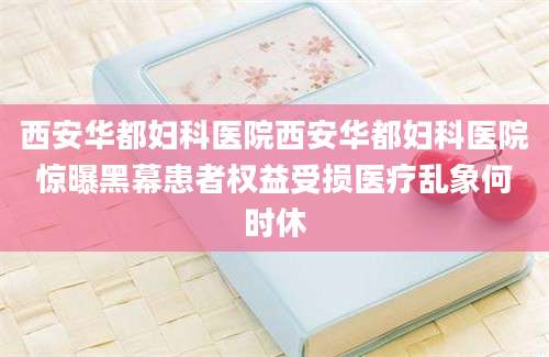 西安华都妇科医院西安华都妇科医院惊曝黑幕患者权益受损医疗乱象何时休