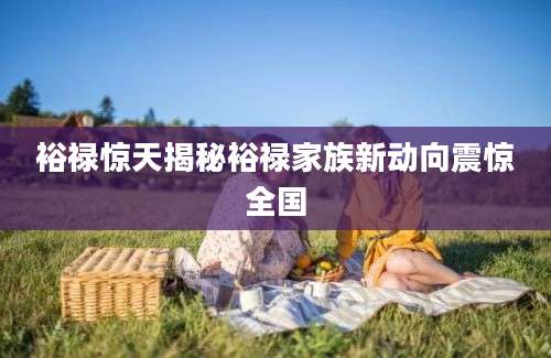 裕禄惊天揭秘裕禄家族新动向震惊全国