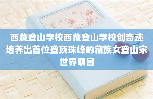 西藏登山学校西藏登山学校创奇迹培养出首位登顶珠峰的藏族女登山家世界瞩目
