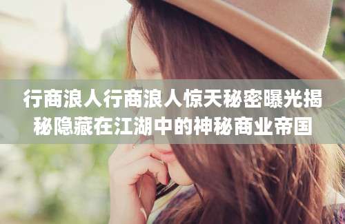 行商浪人行商浪人惊天秘密曝光揭秘隐藏在江湖中的神秘商业帝国