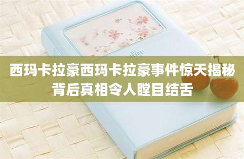 西玛卡拉豪西玛卡拉豪事件惊天揭秘背后真相令人瞠目结舌