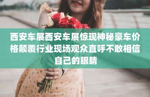 西安车展西安车展惊现神秘豪车价格颠覆行业现场观众直呼不敢相信自己的眼睛