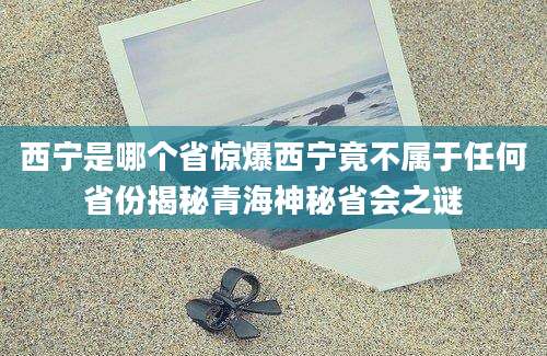 西宁是哪个省惊爆西宁竟不属于任何省份揭秘青海神秘省会之谜