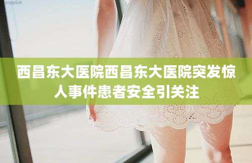 西昌东大医院西昌东大医院突发惊人事件患者安全引关注