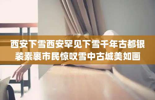 西安下雪西安罕见下雪千年古都银装素裹市民惊叹雪中古城美如画