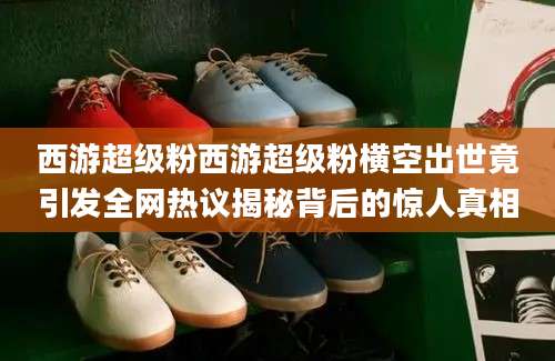 西游超级粉西游超级粉横空出世竟引发全网热议揭秘背后的惊人真相