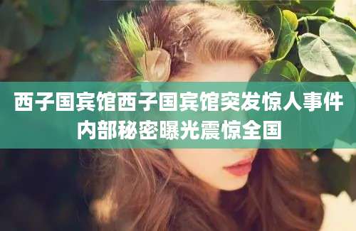 西子国宾馆西子国宾馆突发惊人事件内部秘密曝光震惊全国