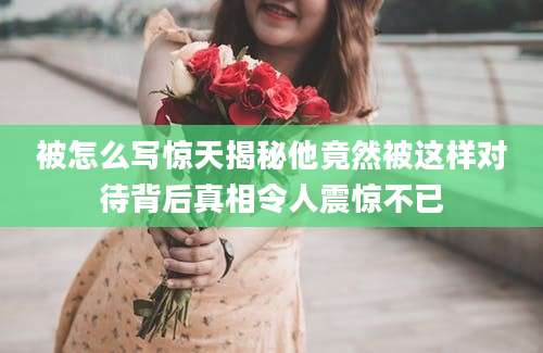 被怎么写惊天揭秘他竟然被这样对待背后真相令人震惊不已