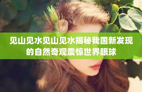 见山见水见山见水揭秘我国新发现的自然奇观震惊世界眼球