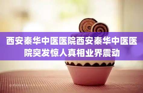 西安秦华中医医院西安秦华中医医院突发惊人真相业界震动
