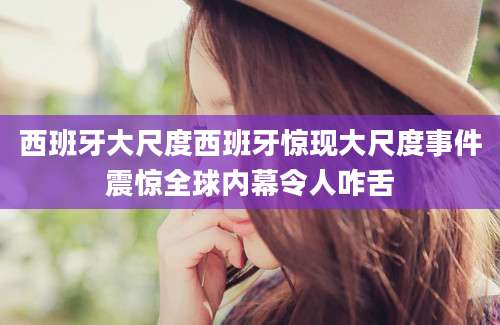 西班牙大尺度西班牙惊现大尺度事件震惊全球内幕令人咋舌