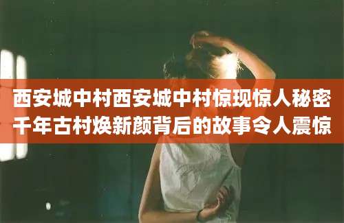 西安城中村西安城中村惊现惊人秘密千年古村焕新颜背后的故事令人震惊