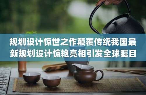 规划设计惊世之作颠覆传统我国最新规划设计惊艳亮相引发全球瞩目