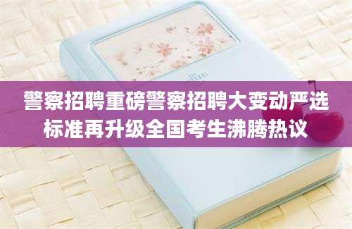 警察招聘重磅警察招聘大变动严选标准再升级全国考生沸腾热议