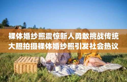 裸体婚纱照震惊新人勇敢挑战传统大胆拍摄裸体婚纱照引发社会热议