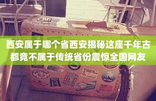西安属于哪个省西安揭秘这座千年古都竟不属于传统省份震惊全国网友