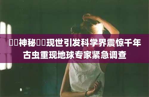 蠄蚷神秘蠄蚷现世引发科学界震惊千年古虫重现地球专家紧急调查