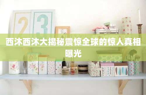西沐西沐大揭秘震惊全球的惊人真相曝光