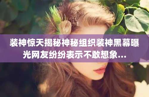装神惊天揭秘神秘组织装神黑幕曝光网友纷纷表示不敢想象...