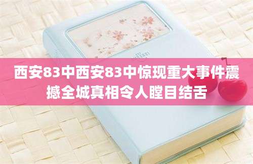 西安83中西安83中惊现重大事件震撼全城真相令人瞠目结舌