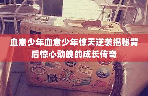 血意少年血意少年惊天逆袭揭秘背后惊心动魄的成长传奇