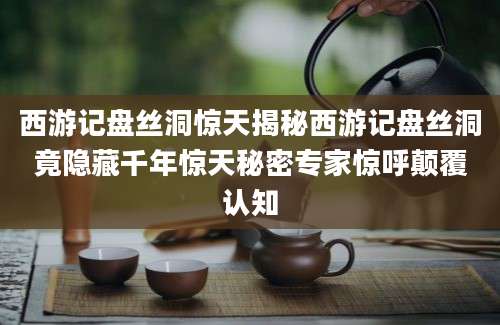 西游记盘丝洞惊天揭秘西游记盘丝洞竟隐藏千年惊天秘密专家惊呼颠覆认知