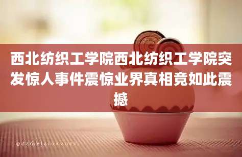西北纺织工学院西北纺织工学院突发惊人事件震惊业界真相竟如此震撼