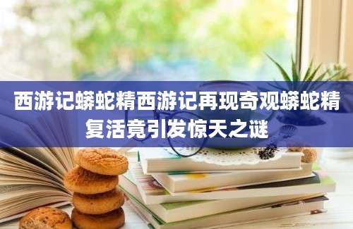 西游记蟒蛇精西游记再现奇观蟒蛇精复活竟引发惊天之谜