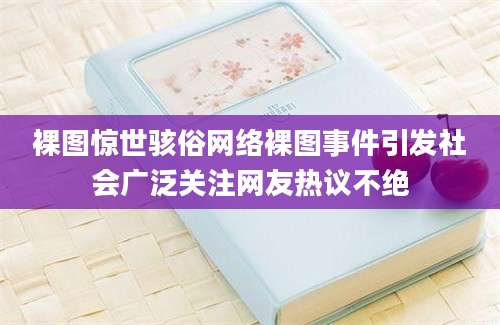 裸图惊世骇俗网络裸图事件引发社会广泛关注网友热议不绝
