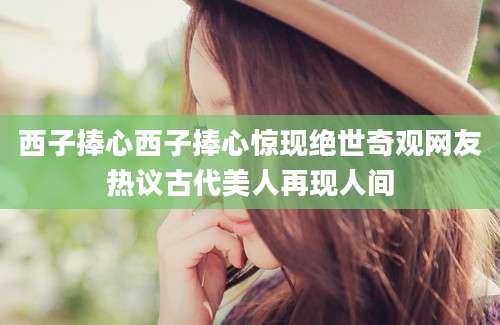 西子捧心西子捧心惊现绝世奇观网友热议古代美人再现人间