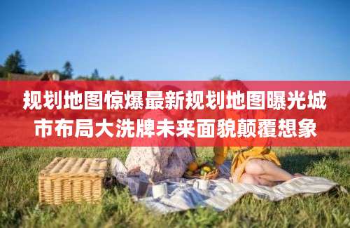 规划地图惊爆最新规划地图曝光城市布局大洗牌未来面貌颠覆想象