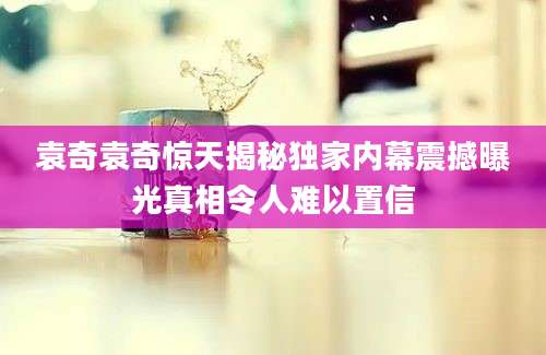 袁奇袁奇惊天揭秘独家内幕震撼曝光真相令人难以置信