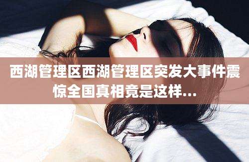 西湖管理区西湖管理区突发大事件震惊全国真相竟是这样...