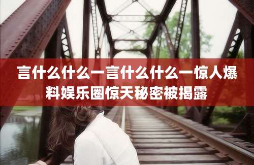 言什么什么一言什么什么一惊人爆料娱乐圈惊天秘密被揭露