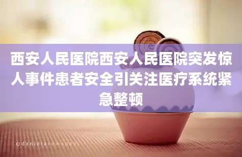 西安人民医院西安人民医院突发惊人事件患者安全引关注医疗系统紧急整顿