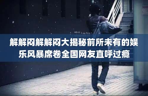 解解闷解解闷大揭秘前所未有的娱乐风暴席卷全国网友直呼过瘾