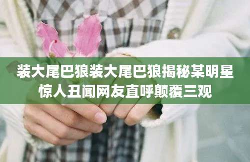 装大尾巴狼装大尾巴狼揭秘某明星惊人丑闻网友直呼颠覆三观