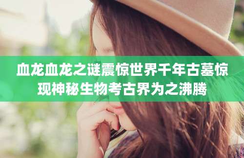 血龙血龙之谜震惊世界千年古墓惊现神秘生物考古界为之沸腾
