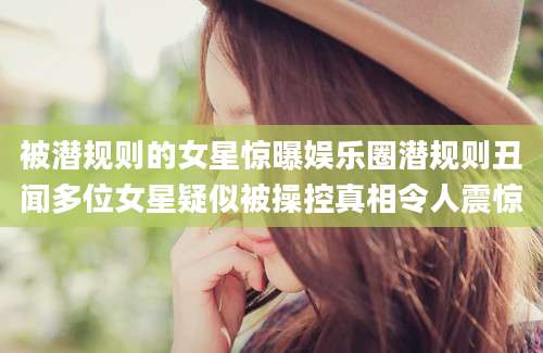 被潜规则的女星惊曝娱乐圈潜规则丑闻多位女星疑似被操控真相令人震惊