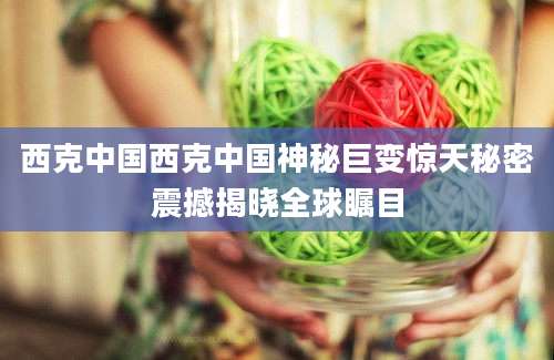 西克中国西克中国神秘巨变惊天秘密震撼揭晓全球瞩目