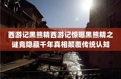 西游记黑熊精西游记惊曝黑熊精之谜竟隐藏千年真相颠覆传统认知