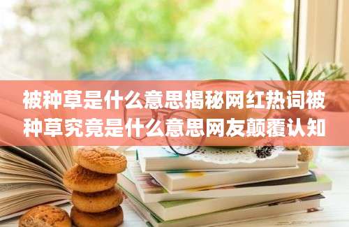 被种草是什么意思揭秘网红热词被种草究竟是什么意思网友颠覆认知