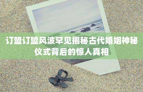 订盟订盟风波罕见揭秘古代婚姻神秘仪式背后的惊人真相