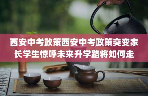 西安中考政策西安中考政策突变家长学生惊呼未来升学路将如何走