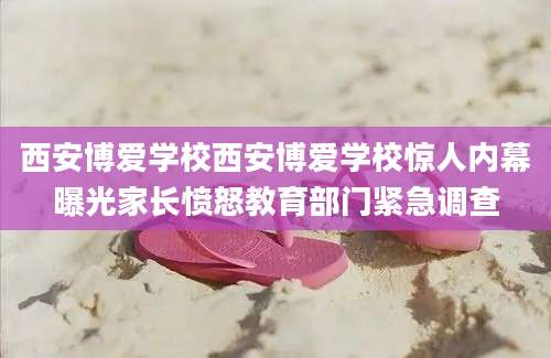 西安博爱学校西安博爱学校惊人内幕曝光家长愤怒教育部门紧急调查