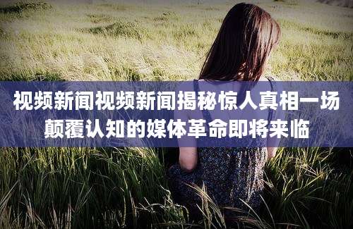 视频新闻视频新闻揭秘惊人真相一场颠覆认知的媒体革命即将来临